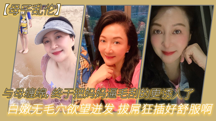 【母子亂倫】與母纏綿，終於把媽媽逼毛刮的更誘人了 白嫩無毛穴慾望迸發 拔屌狂插好舒服啊 兒~好硬太爽了