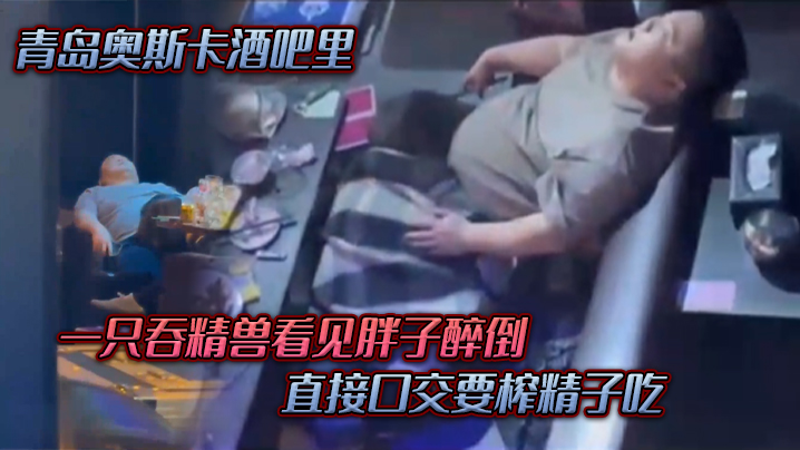 In the Oscars bar in Qingdao, a swallowed beast saw a fat boy drunk, and directly swallowed to squeeze the sperm to eat.