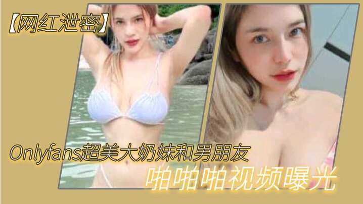 【網紅泄密】Onlyfans超美大奶妹和男朋友啪啪啪視頻曝光，這哪是大奶子，簡直就是兩個大西瓜