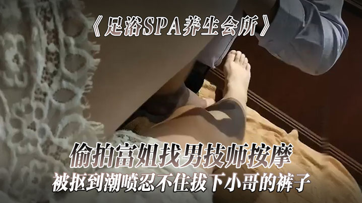 足浴SPA養生會所偷拍富姐找男技師按摩被摳到潮噴忍不住拔下小哥的褲子關上門讓干她