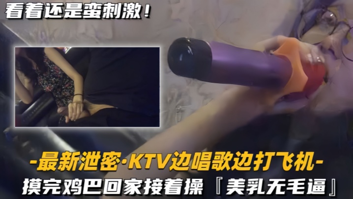 最新泄密KTV边唱歌边打飞机回家接着操美乳无毛逼